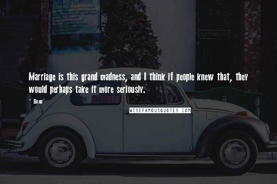 Bono Quotes: Marriage is this grand madness, and I think if people knew that, they would perhaps take it more seriously.