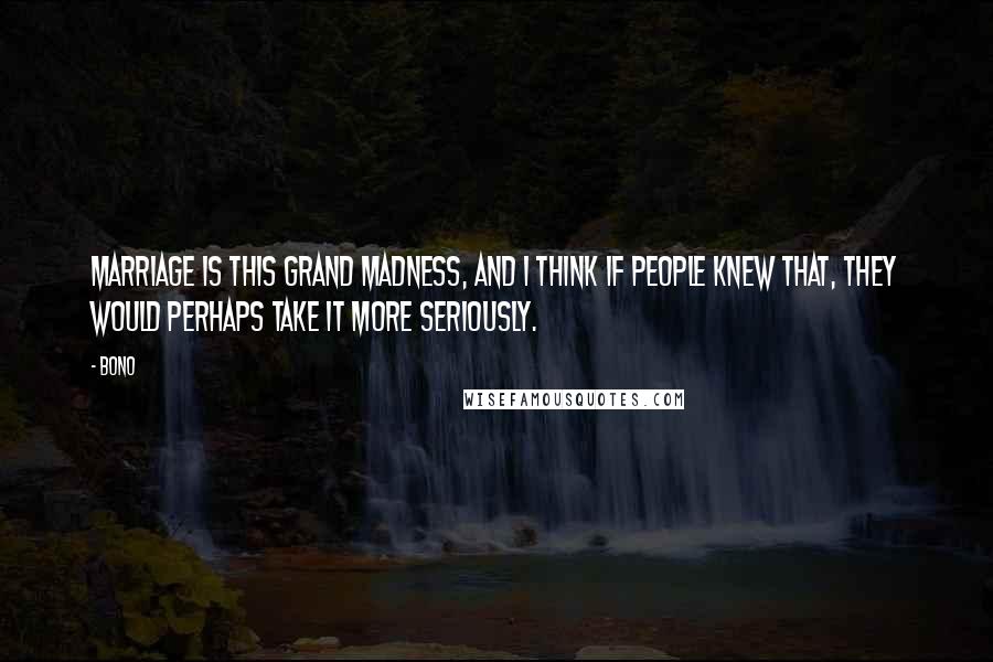 Bono Quotes: Marriage is this grand madness, and I think if people knew that, they would perhaps take it more seriously.