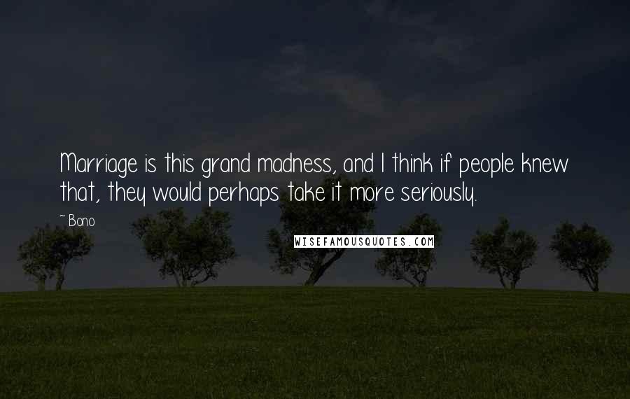 Bono Quotes: Marriage is this grand madness, and I think if people knew that, they would perhaps take it more seriously.