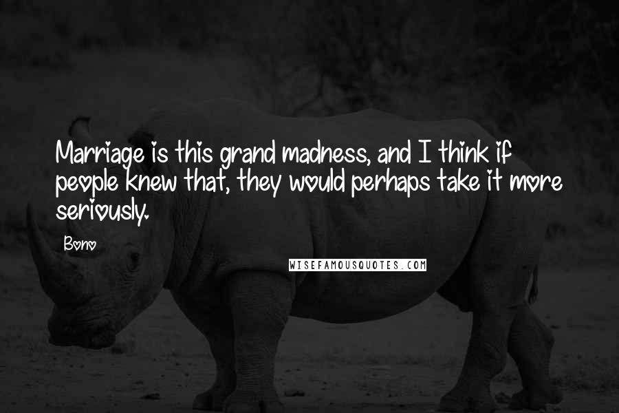 Bono Quotes: Marriage is this grand madness, and I think if people knew that, they would perhaps take it more seriously.