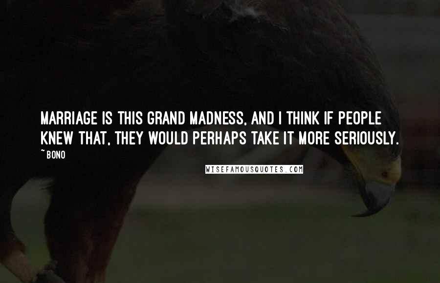 Bono Quotes: Marriage is this grand madness, and I think if people knew that, they would perhaps take it more seriously.