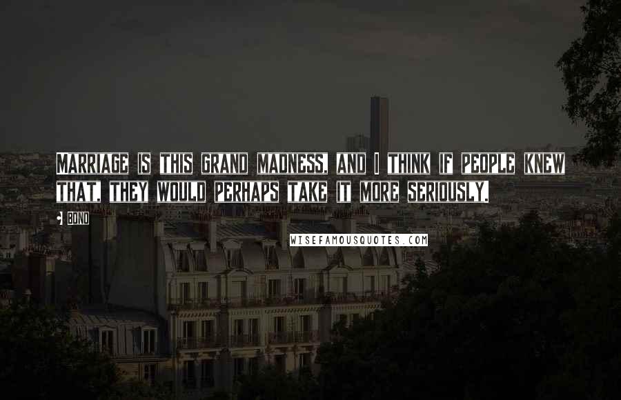 Bono Quotes: Marriage is this grand madness, and I think if people knew that, they would perhaps take it more seriously.
