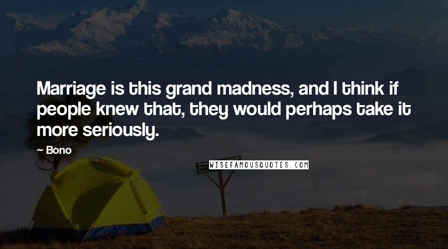 Bono Quotes: Marriage is this grand madness, and I think if people knew that, they would perhaps take it more seriously.