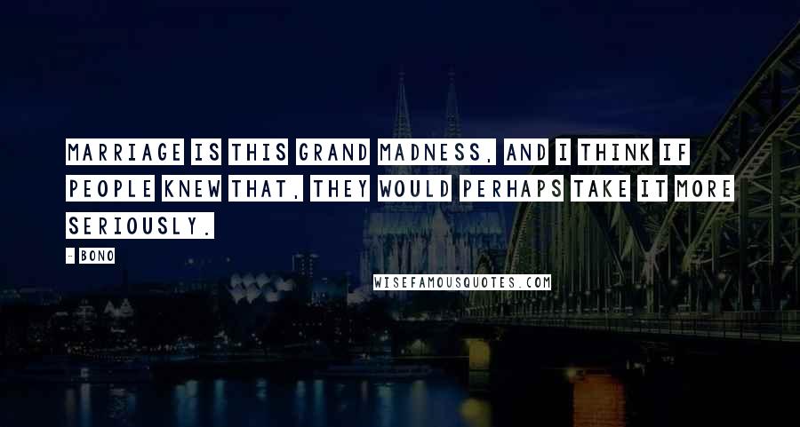 Bono Quotes: Marriage is this grand madness, and I think if people knew that, they would perhaps take it more seriously.