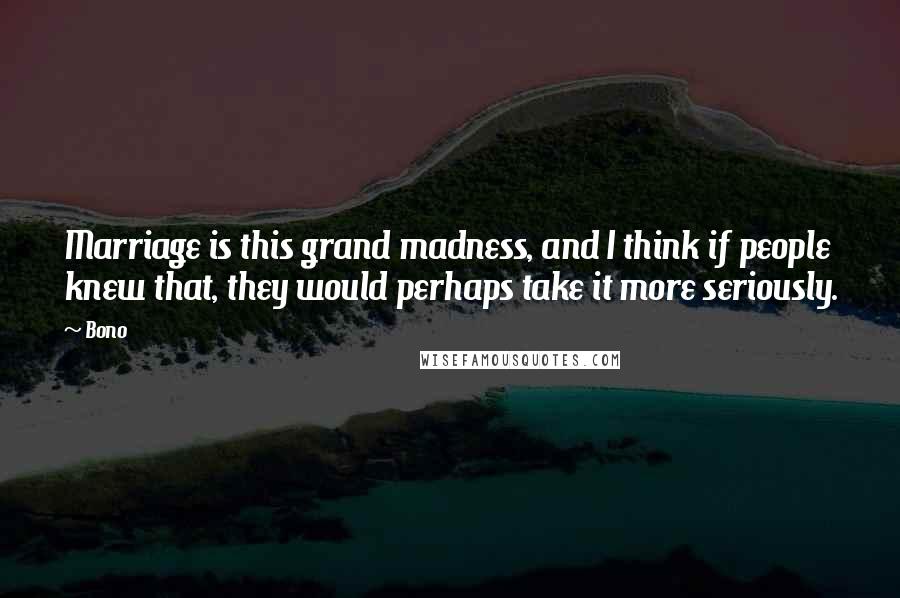Bono Quotes: Marriage is this grand madness, and I think if people knew that, they would perhaps take it more seriously.