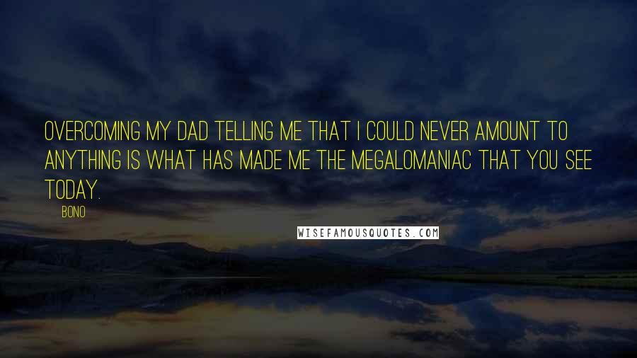 Bono Quotes: Overcoming my dad telling me that I could never amount to anything is what has made me the megalomaniac that you see today.