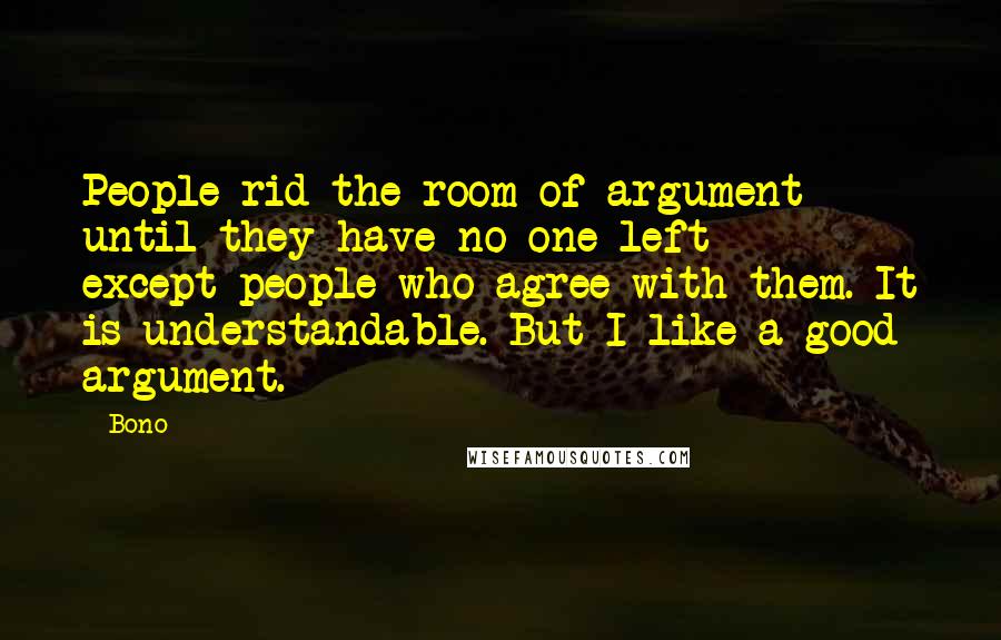 Bono Quotes: People rid the room of argument until they have no one left - except people who agree with them. It is understandable. But I like a good argument.