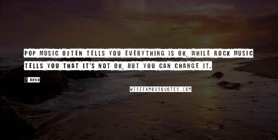 Bono Quotes: Pop music often tells you everything is OK, while rock music tells you that it's not OK, but you can change it.