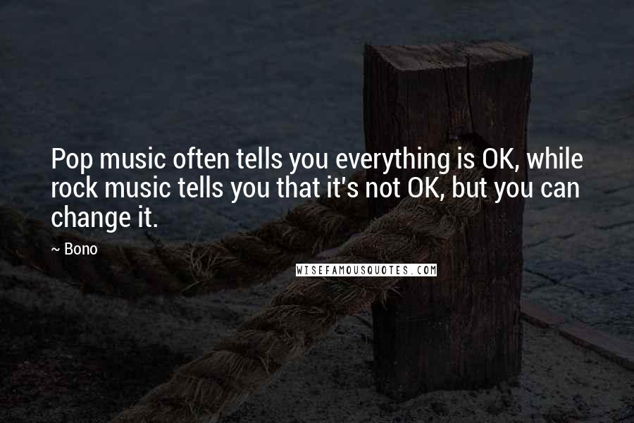 Bono Quotes: Pop music often tells you everything is OK, while rock music tells you that it's not OK, but you can change it.