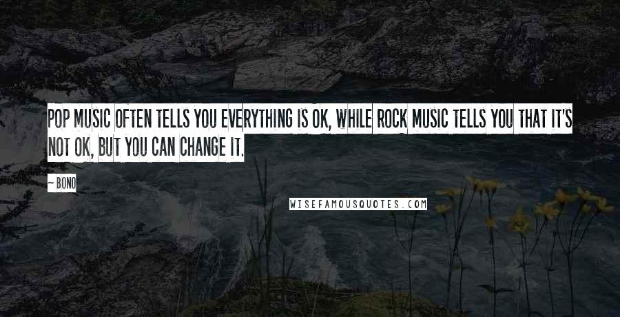 Bono Quotes: Pop music often tells you everything is OK, while rock music tells you that it's not OK, but you can change it.