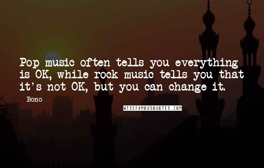 Bono Quotes: Pop music often tells you everything is OK, while rock music tells you that it's not OK, but you can change it.