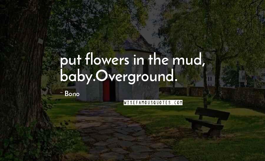 Bono Quotes: put flowers in the mud, baby.Overground.