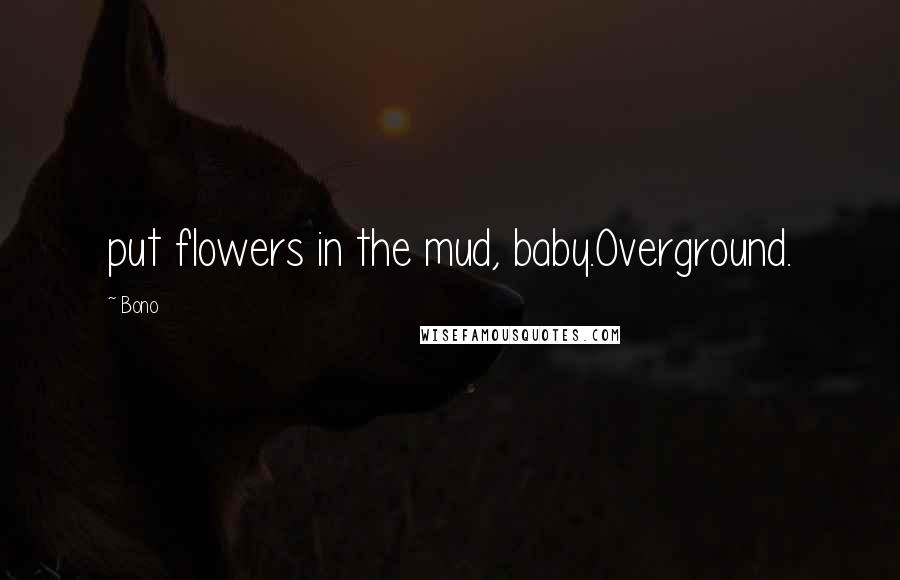 Bono Quotes: put flowers in the mud, baby.Overground.