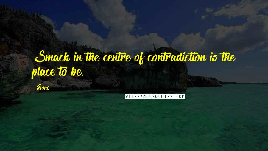 Bono Quotes: Smack in the centre of contradiction is the place to be.