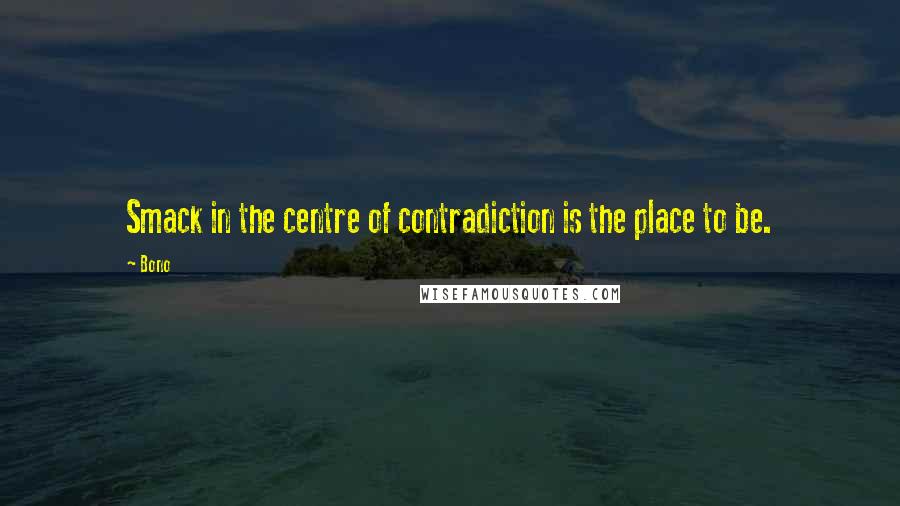 Bono Quotes: Smack in the centre of contradiction is the place to be.
