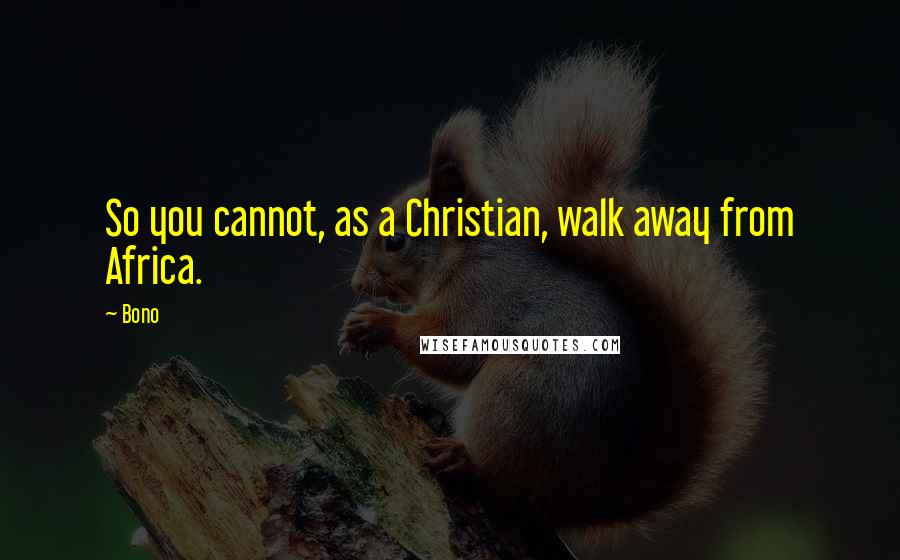 Bono Quotes: So you cannot, as a Christian, walk away from Africa.