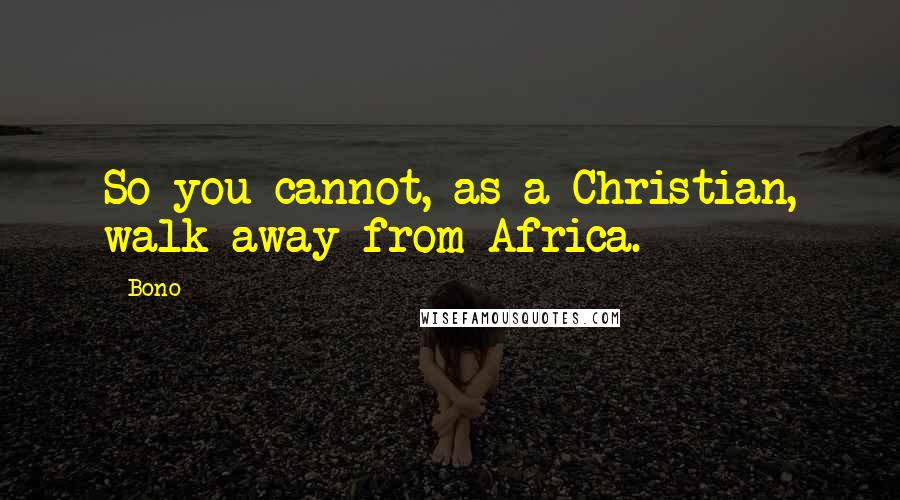 Bono Quotes: So you cannot, as a Christian, walk away from Africa.