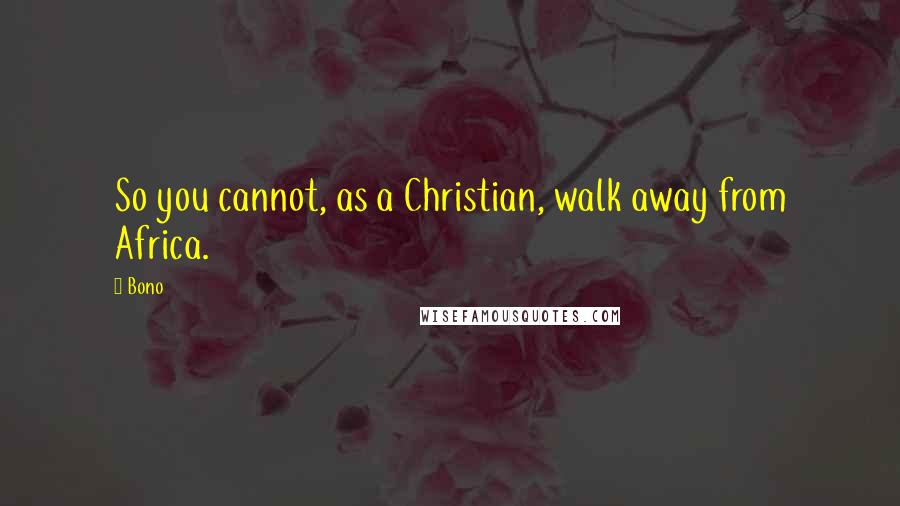 Bono Quotes: So you cannot, as a Christian, walk away from Africa.