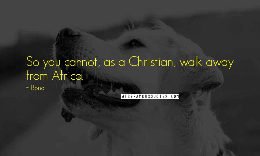 Bono Quotes: So you cannot, as a Christian, walk away from Africa.