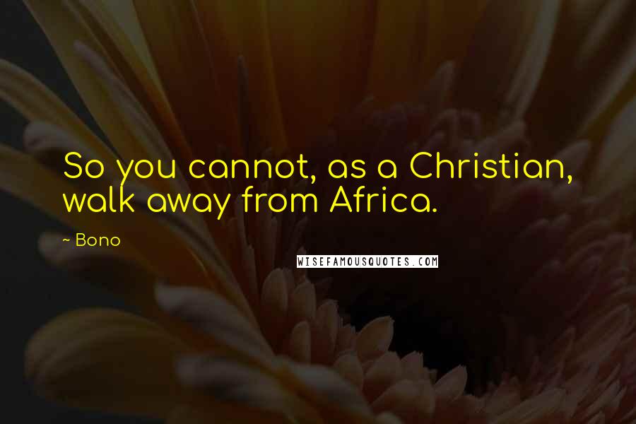 Bono Quotes: So you cannot, as a Christian, walk away from Africa.