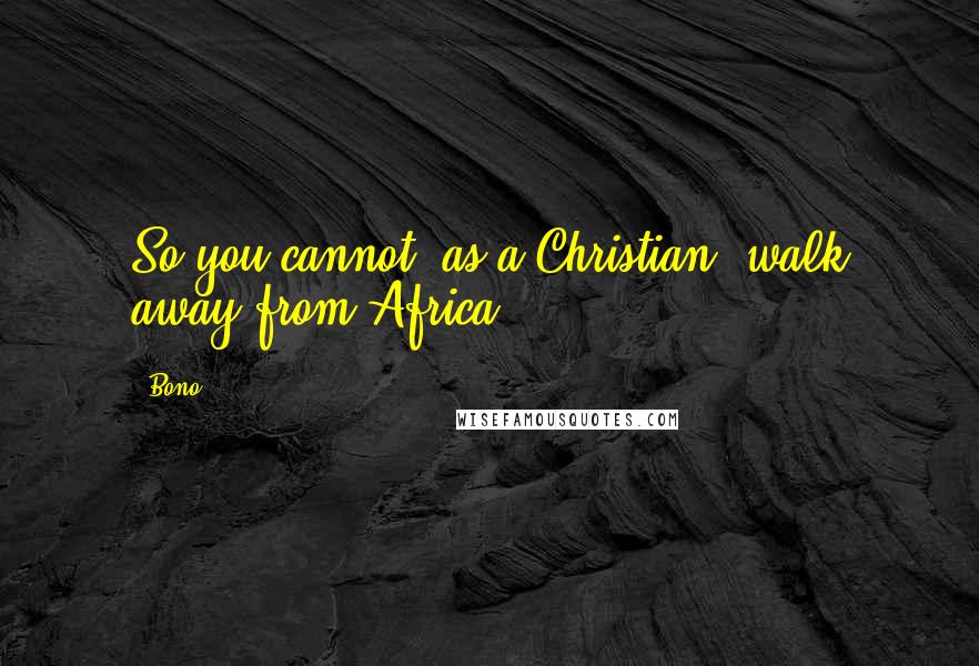 Bono Quotes: So you cannot, as a Christian, walk away from Africa.