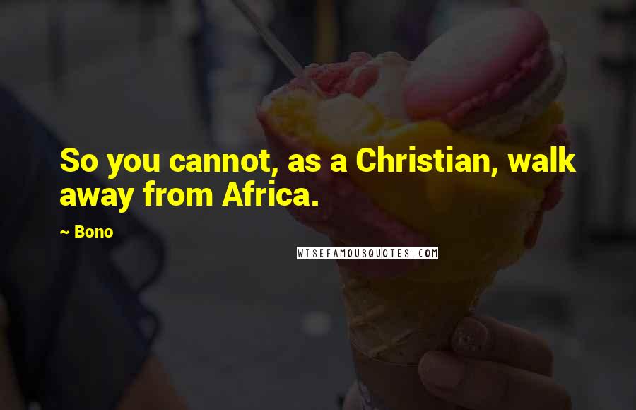 Bono Quotes: So you cannot, as a Christian, walk away from Africa.