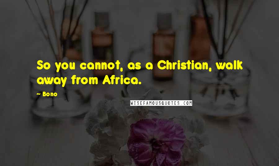 Bono Quotes: So you cannot, as a Christian, walk away from Africa.