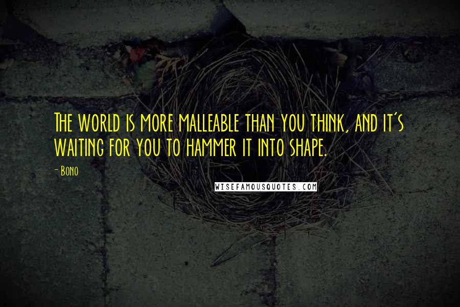 Bono Quotes: The world is more malleable than you think, and it's waiting for you to hammer it into shape.