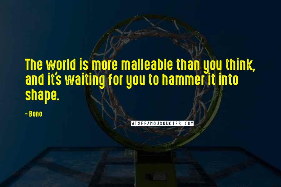 Bono Quotes: The world is more malleable than you think, and it's waiting for you to hammer it into shape.