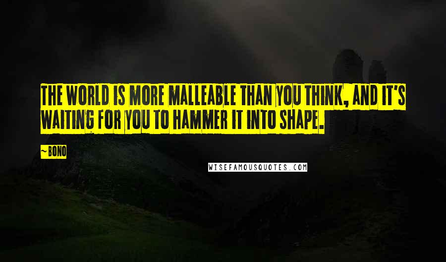 Bono Quotes: The world is more malleable than you think, and it's waiting for you to hammer it into shape.