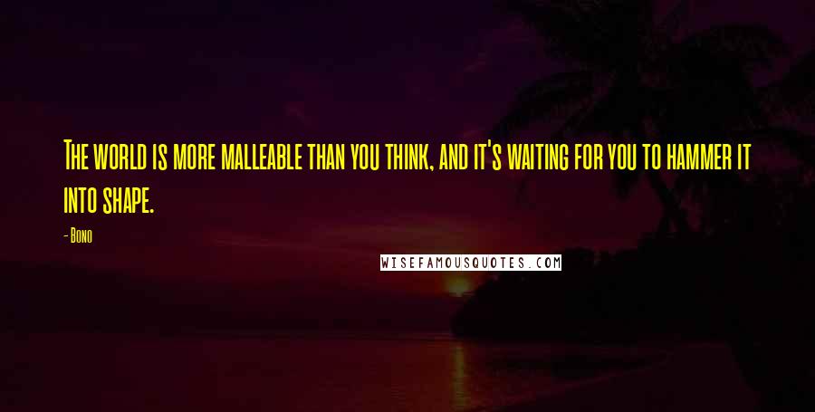 Bono Quotes: The world is more malleable than you think, and it's waiting for you to hammer it into shape.