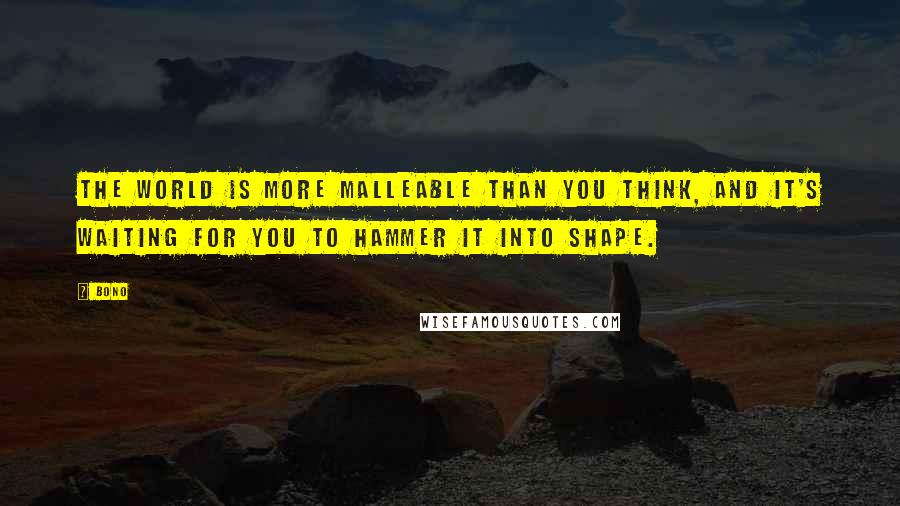 Bono Quotes: The world is more malleable than you think, and it's waiting for you to hammer it into shape.