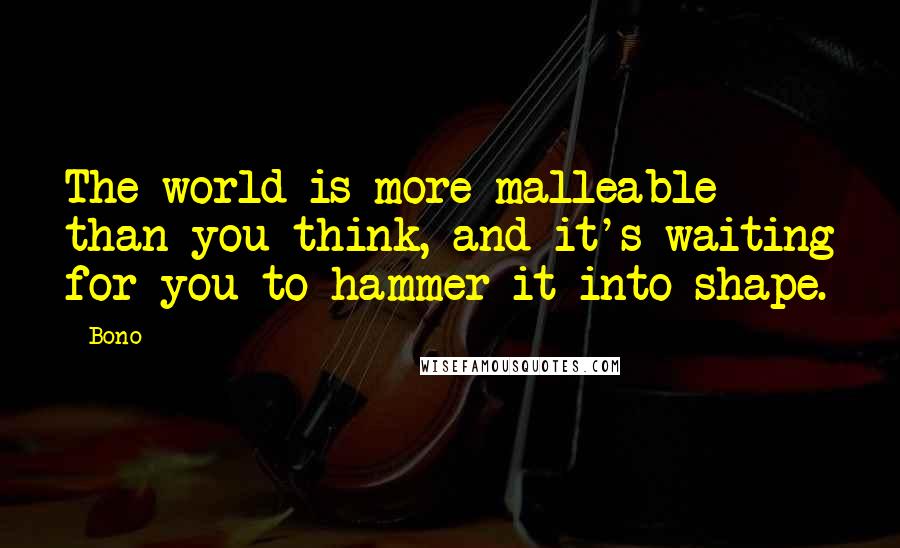 Bono Quotes: The world is more malleable than you think, and it's waiting for you to hammer it into shape.