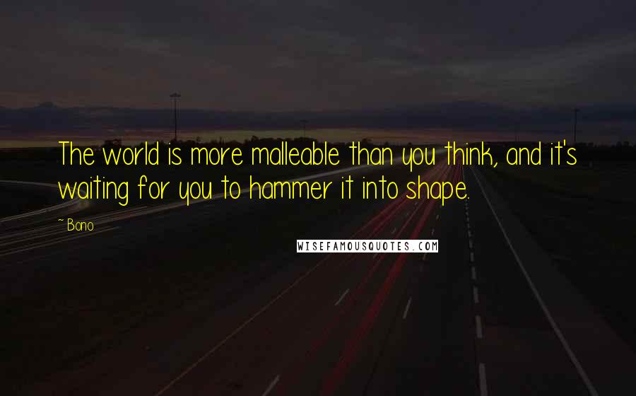 Bono Quotes: The world is more malleable than you think, and it's waiting for you to hammer it into shape.