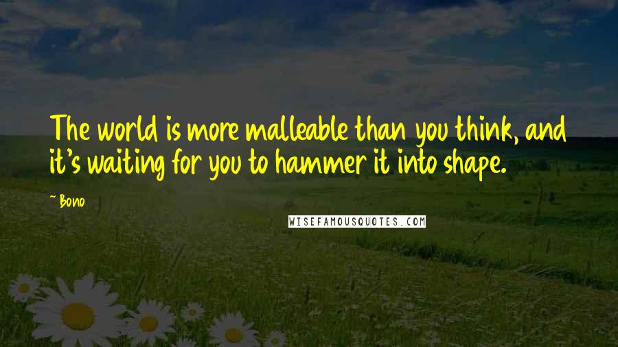 Bono Quotes: The world is more malleable than you think, and it's waiting for you to hammer it into shape.