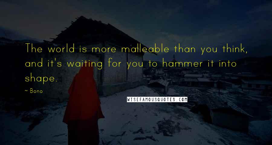 Bono Quotes: The world is more malleable than you think, and it's waiting for you to hammer it into shape.