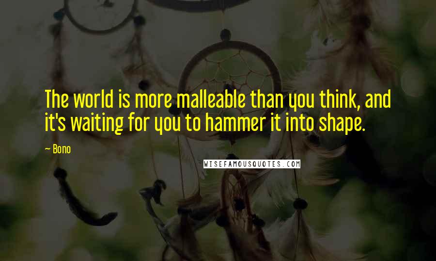 Bono Quotes: The world is more malleable than you think, and it's waiting for you to hammer it into shape.