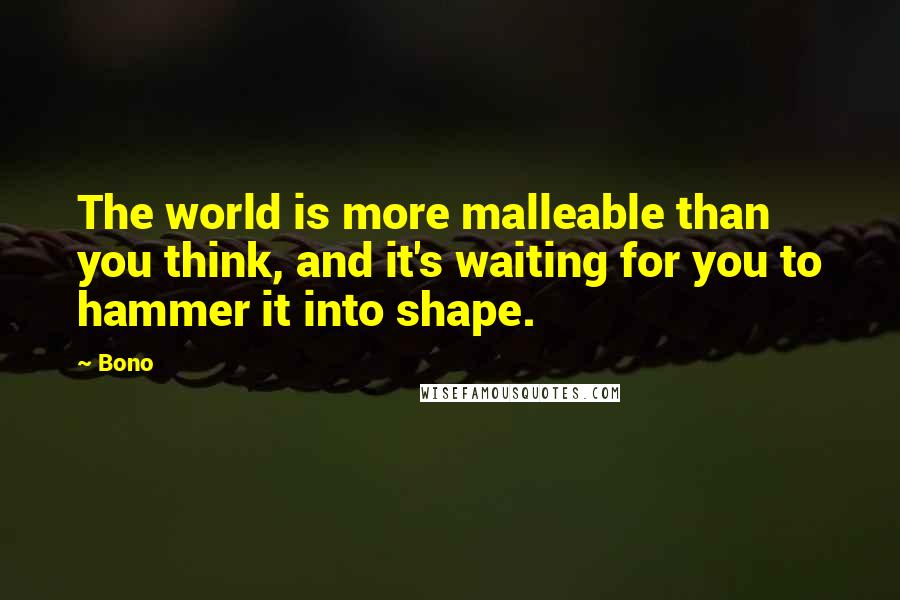 Bono Quotes: The world is more malleable than you think, and it's waiting for you to hammer it into shape.