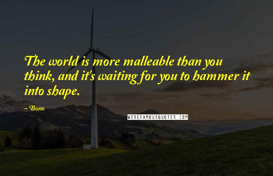 Bono Quotes: The world is more malleable than you think, and it's waiting for you to hammer it into shape.