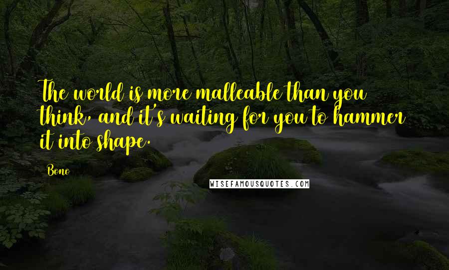 Bono Quotes: The world is more malleable than you think, and it's waiting for you to hammer it into shape.