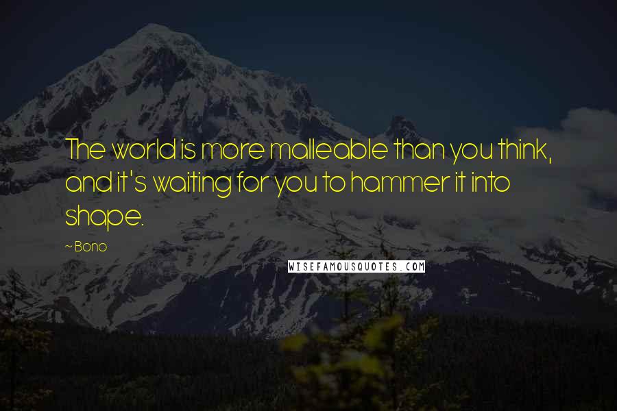 Bono Quotes: The world is more malleable than you think, and it's waiting for you to hammer it into shape.