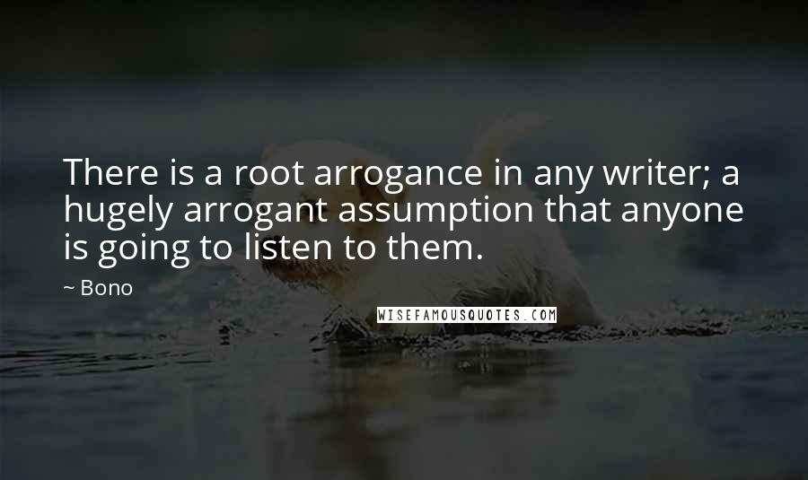 Bono Quotes: There is a root arrogance in any writer; a hugely arrogant assumption that anyone is going to listen to them.