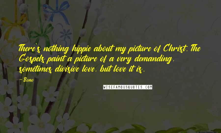 Bono Quotes: There's nothing hippie about my picture of Christ. The Gospels paint a picture of a very demanding, sometimes divisive love, but love it is.