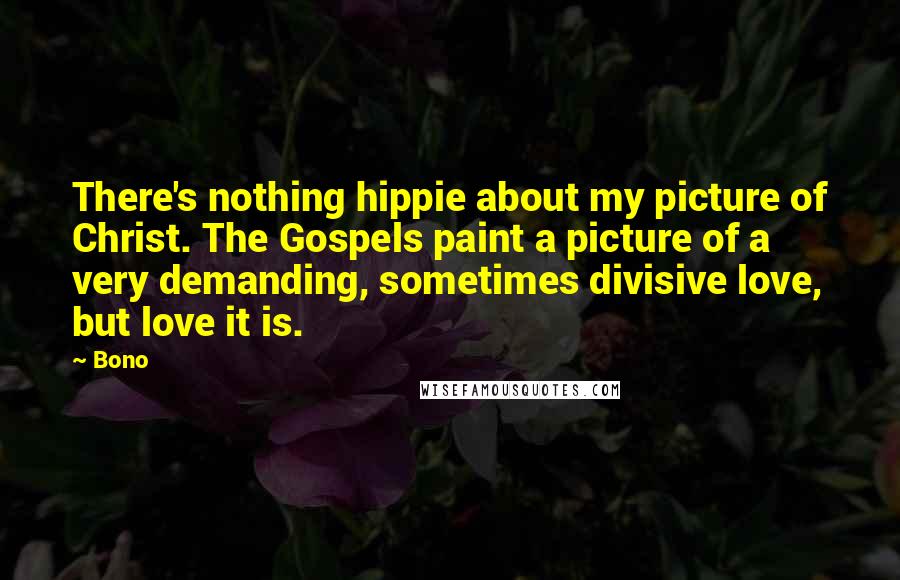 Bono Quotes: There's nothing hippie about my picture of Christ. The Gospels paint a picture of a very demanding, sometimes divisive love, but love it is.