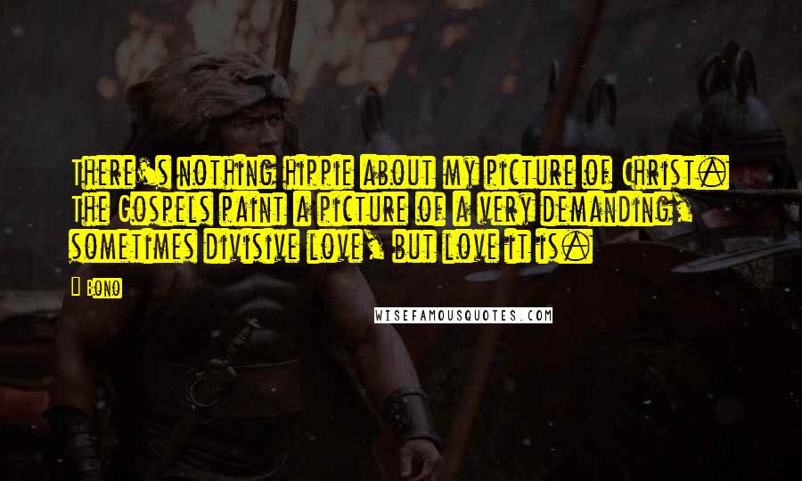 Bono Quotes: There's nothing hippie about my picture of Christ. The Gospels paint a picture of a very demanding, sometimes divisive love, but love it is.