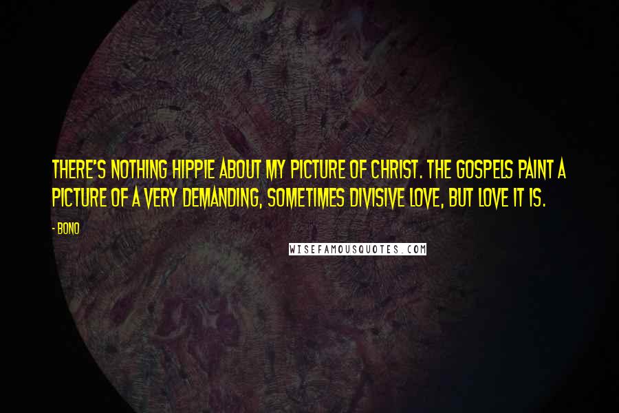 Bono Quotes: There's nothing hippie about my picture of Christ. The Gospels paint a picture of a very demanding, sometimes divisive love, but love it is.