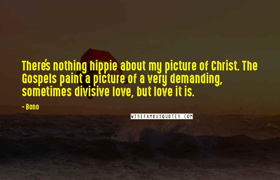 Bono Quotes: There's nothing hippie about my picture of Christ. The Gospels paint a picture of a very demanding, sometimes divisive love, but love it is.