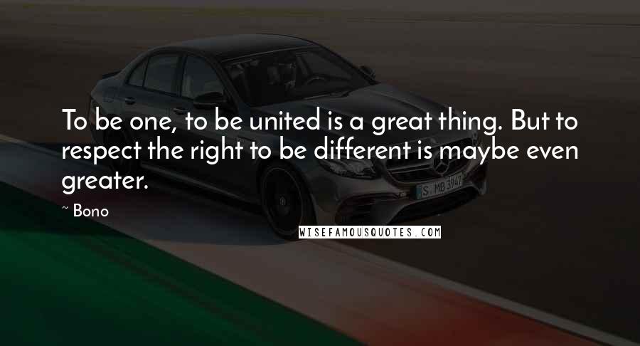 Bono Quotes: To be one, to be united is a great thing. But to respect the right to be different is maybe even greater.