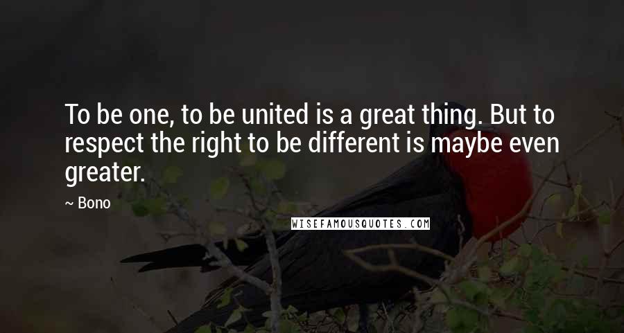 Bono Quotes: To be one, to be united is a great thing. But to respect the right to be different is maybe even greater.