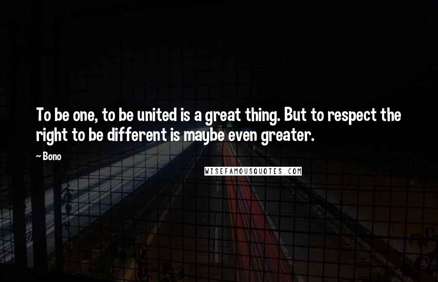 Bono Quotes: To be one, to be united is a great thing. But to respect the right to be different is maybe even greater.